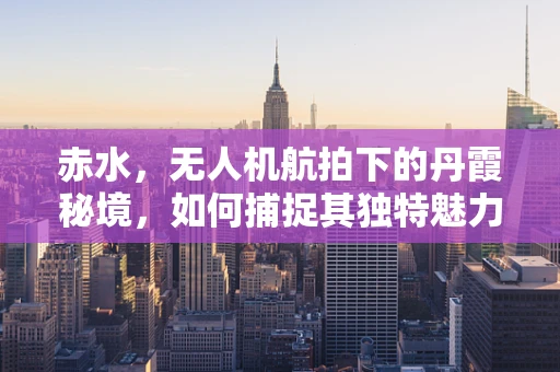 赤水，无人机航拍下的丹霞秘境，如何捕捉其独特魅力？