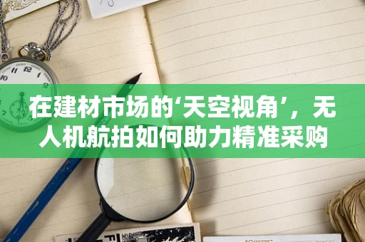 在建材市场的‘天空视角’，无人机航拍如何助力精准采购？