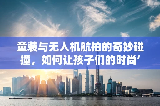 童装与无人机航拍的奇妙碰撞，如何让孩子们的时尚‘飞’起来？