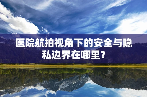 医院航拍视角下的安全与隐私边界在哪里？