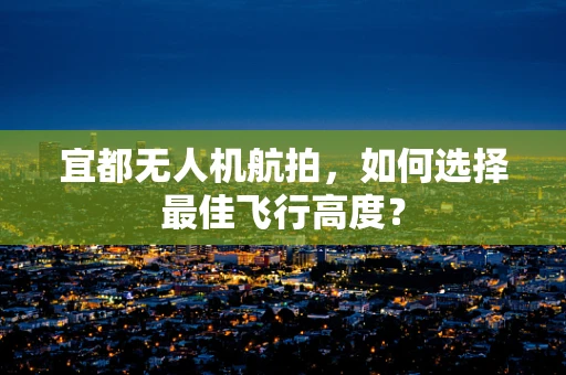 宜都无人机航拍，如何选择最佳飞行高度？
