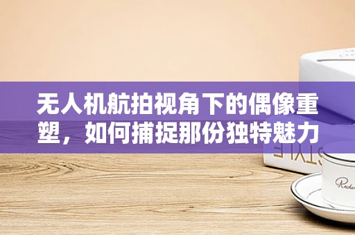 无人机航拍视角下的偶像重塑，如何捕捉那份独特魅力？