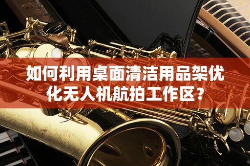 如何利用桌面清洁用品架优化无人机航拍工作区？