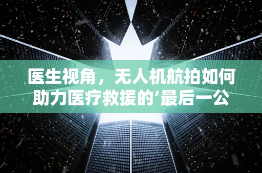 医生视角，无人机航拍如何助力医疗救援的‘最后一公里’？