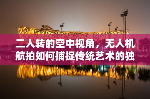 二人转的空中视角，无人机航拍如何捕捉传统艺术的独特魅力？