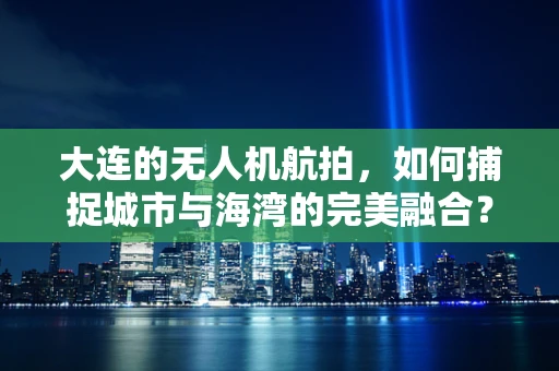 大连的无人机航拍，如何捕捉城市与海湾的完美融合？
