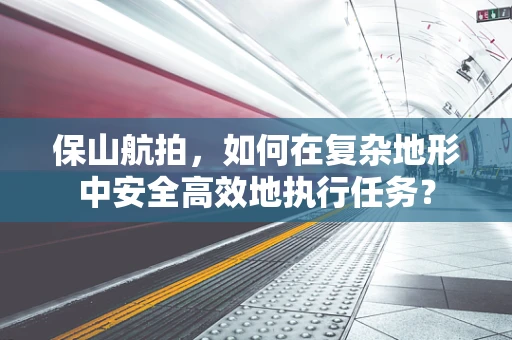 保山航拍，如何在复杂地形中安全高效地执行任务？