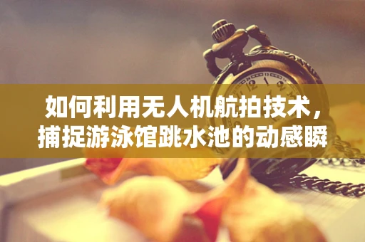 如何利用无人机航拍技术，捕捉游泳馆跳水池的动感瞬间？