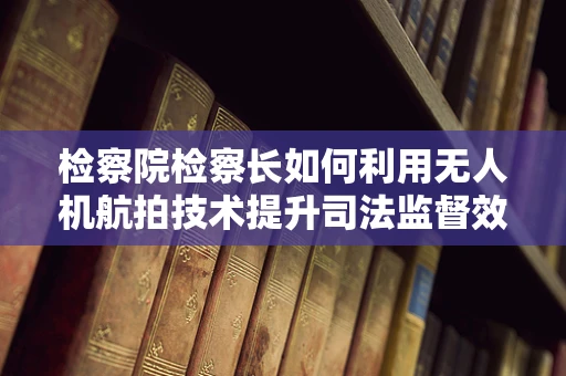 检察院检察长如何利用无人机航拍技术提升司法监督效能？