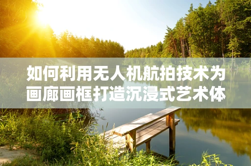 如何利用无人机航拍技术为画廊画框打造沉浸式艺术体验？