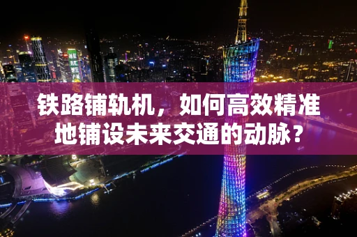 铁路铺轨机，如何高效精准地铺设未来交通的动脉？