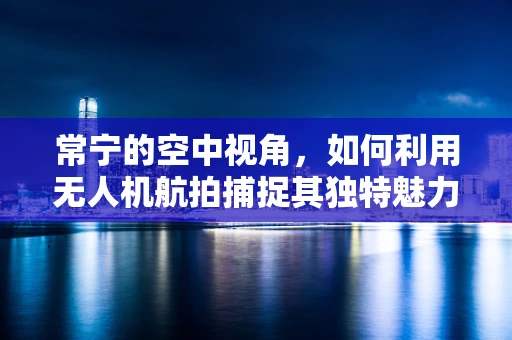 常宁的空中视角，如何利用无人机航拍捕捉其独特魅力？