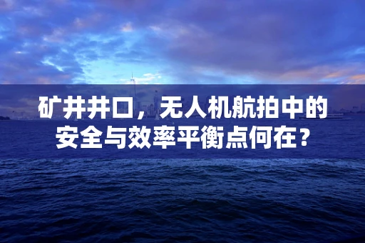 矿井井口，无人机航拍中的安全与效率平衡点何在？