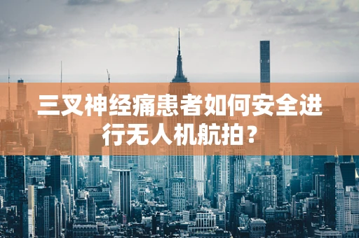 三叉神经痛患者如何安全进行无人机航拍？