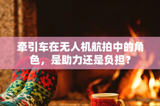 牵引车在无人机航拍中的角色，是助力还是负担？