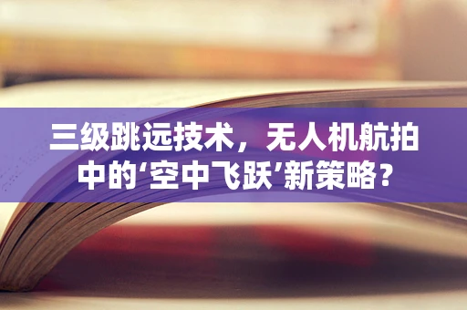 三级跳远技术，无人机航拍中的‘空中飞跃’新策略？