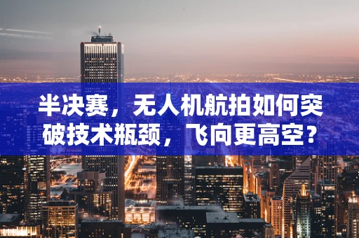 半决赛，无人机航拍如何突破技术瓶颈，飞向更高空？
