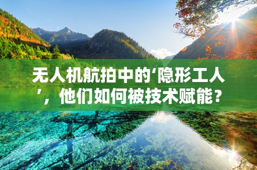 无人机航拍中的‘隐形工人’，他们如何被技术赋能？