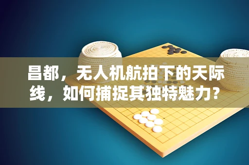 昌都，无人机航拍下的天际线，如何捕捉其独特魅力？