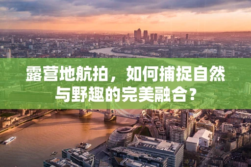 露营地航拍，如何捕捉自然与野趣的完美融合？