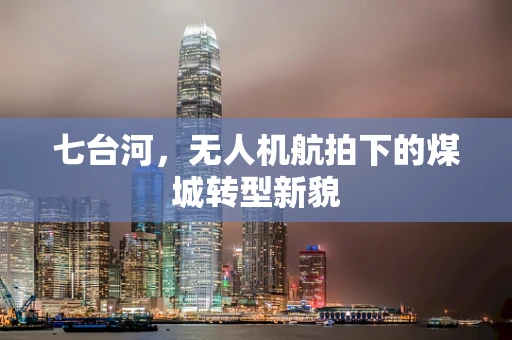 七台河，无人机航拍下的煤城转型新貌