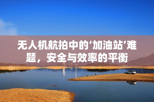 无人机航拍中的‘加油站’难题，安全与效率的平衡