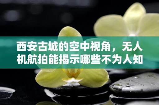 西安古城的空中视角，无人机航拍能揭示哪些不为人知的历史细节？