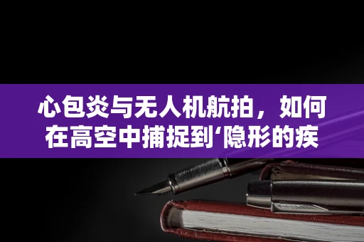 心包炎与无人机航拍，如何在高空中捕捉到‘隐形的疾病’？