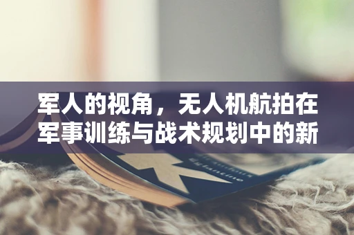 军人的视角，无人机航拍在军事训练与战术规划中的新维度