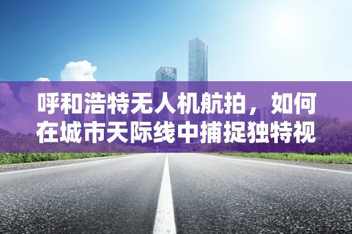 呼和浩特无人机航拍，如何在城市天际线中捕捉独特视角？