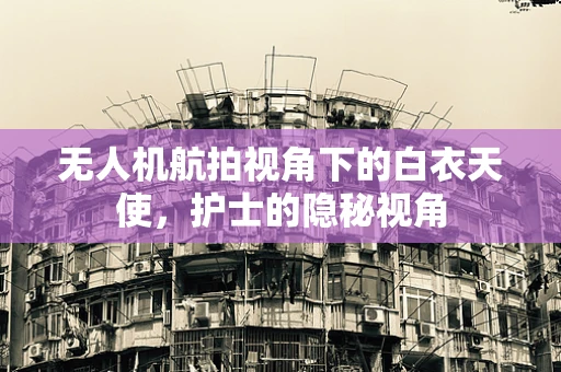 无人机航拍视角下的白衣天使，护士的隐秘视角