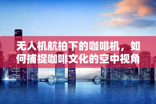 无人机航拍下的咖啡机，如何捕捉咖啡文化的空中视角？