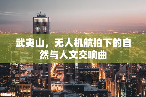 武夷山，无人机航拍下的自然与人文交响曲