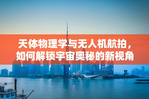 天体物理学与无人机航拍，如何解锁宇宙奥秘的新视角？