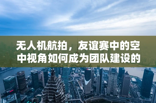 无人机航拍，友谊赛中的空中视角如何成为团队建设的秘密武器？