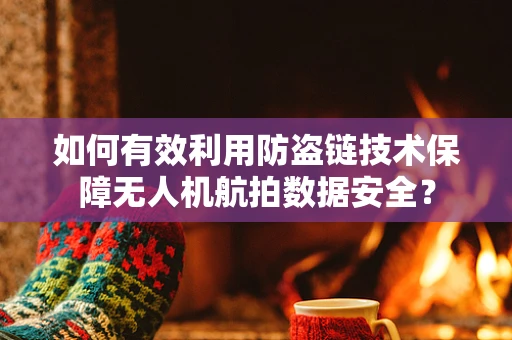 如何有效利用防盗链技术保障无人机航拍数据安全？