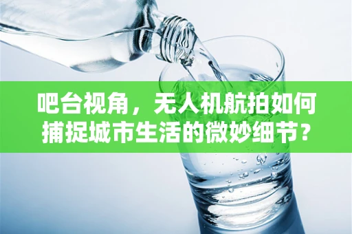 吧台视角，无人机航拍如何捕捉城市生活的微妙细节？