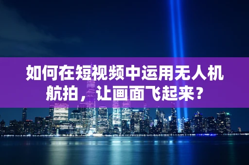 如何在短视频中运用无人机航拍，让画面飞起来？