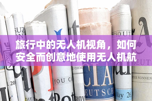 旅行中的无人机视角，如何安全而创意地使用无人机航拍，让旅行体验更加难忘？