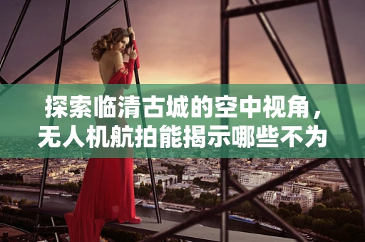 探索临清古城的空中视角，无人机航拍能揭示哪些不为人知的秘密？