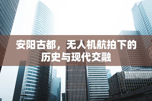 安阳古都，无人机航拍下的历史与现代交融