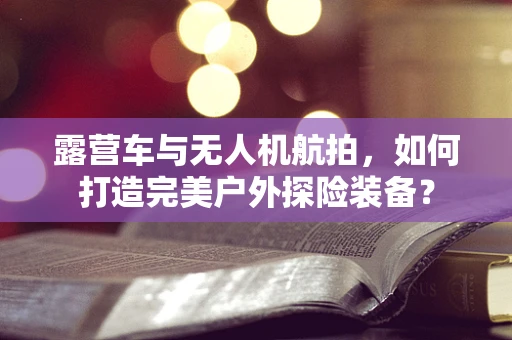 露营车与无人机航拍，如何打造完美户外探险装备？