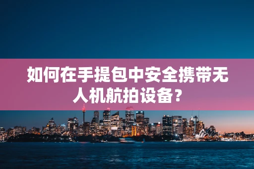如何在手提包中安全携带无人机航拍设备？
