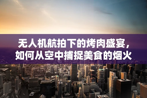 无人机航拍下的烤肉盛宴，如何从空中捕捉美食的烟火气？