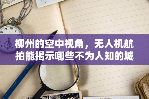 柳州的空中视角，无人机航拍能揭示哪些不为人知的城市秘密？