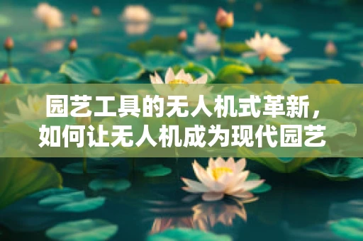 园艺工具的无人机式革新，如何让无人机成为现代园艺的得力助手？