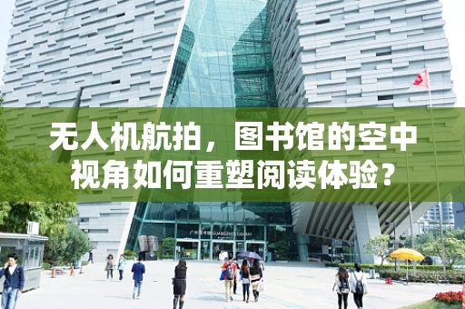 无人机航拍，图书馆的空中视角如何重塑阅读体验？
