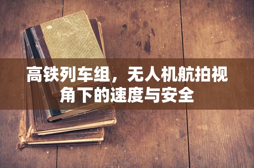 高铁列车组，无人机航拍视角下的速度与安全