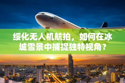 绥化无人机航拍，如何在冰城雪景中捕捉独特视角？
