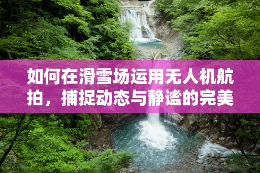 如何在滑雪场运用无人机航拍，捕捉动态与静谧的完美结合？